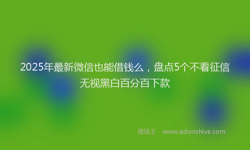 2025年最新微信也能借钱么，盘点5个不看征信无视黑白百分百下款