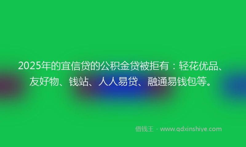 2025年的宜信贷的公积金贷被拒有：轻花优品、友好物、钱站、人人易贷、融通易钱包等。