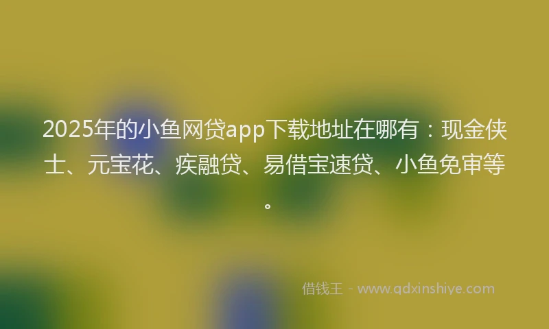 2025年的小鱼网贷app下载地址在哪有：现金侠士、元宝花、疾融贷、易借宝速贷、小鱼免审等。