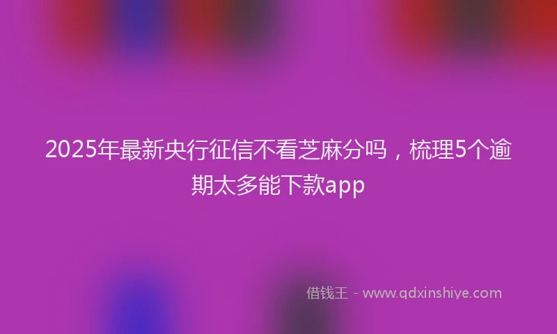 2025年最新央行征信不看芝麻分吗，梳理5个逾期太多能下款app