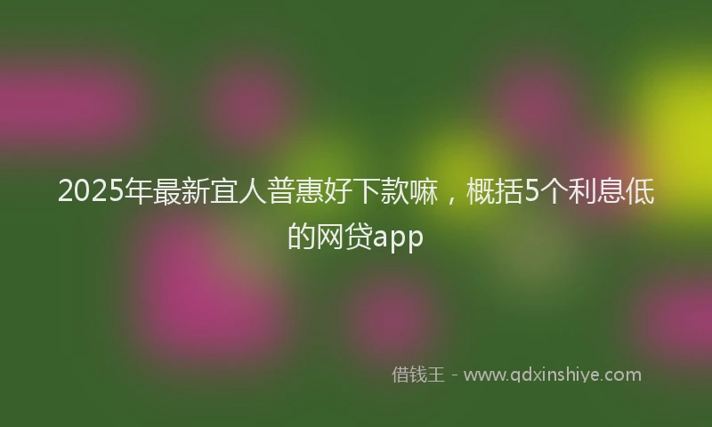 2025年最新宜人普惠好下款嘛，概括5个利息低的网贷app