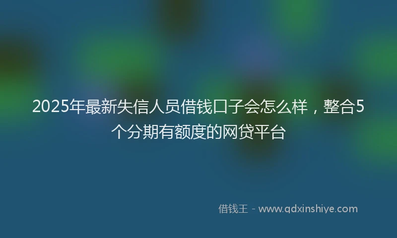 2025年最新失信人员借钱口子会怎么样，整合5个分期有额度的网贷平台