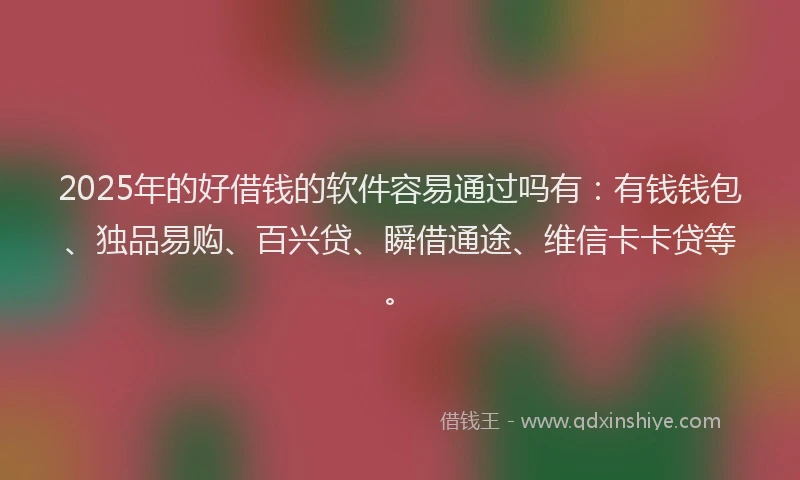 2025年的好借钱的软件容易通过吗有：有钱钱包、独品易购、百兴贷、瞬借通途、维信卡卡贷等。