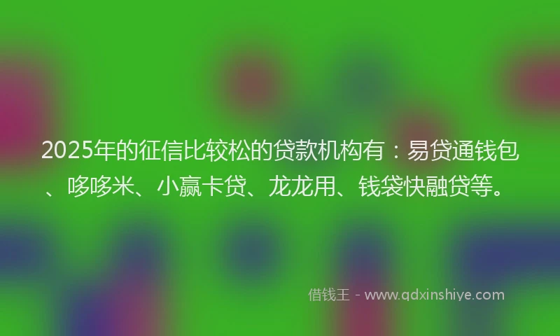2025年的征信比较松的贷款机构有：易贷通钱包、哆哆米、小赢卡贷、龙龙用、钱袋快融贷等。