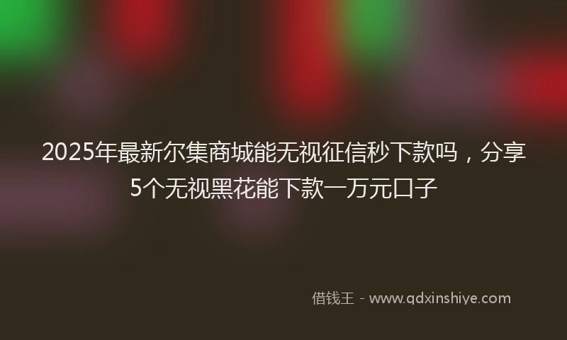 2025年最新尔集商城能无视征信秒下款吗，分享5个无视黑花能下款一万元口子