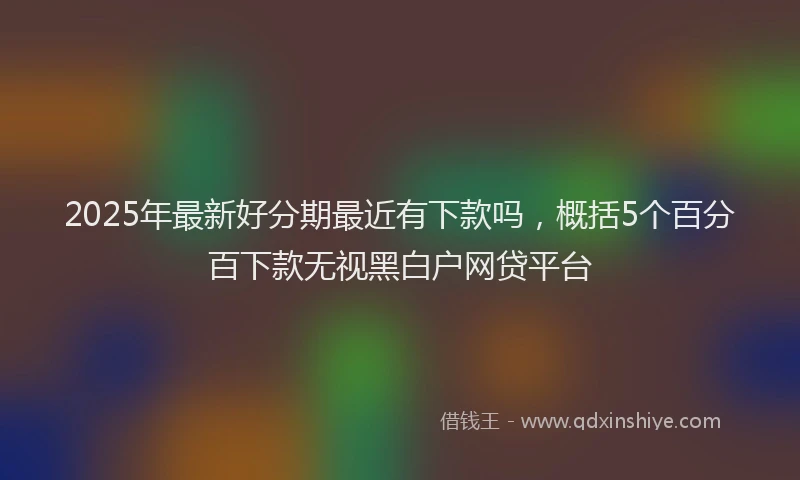 2025年最新好分期最近有下款吗，概括5个百分百下款无视黑白户网贷平台