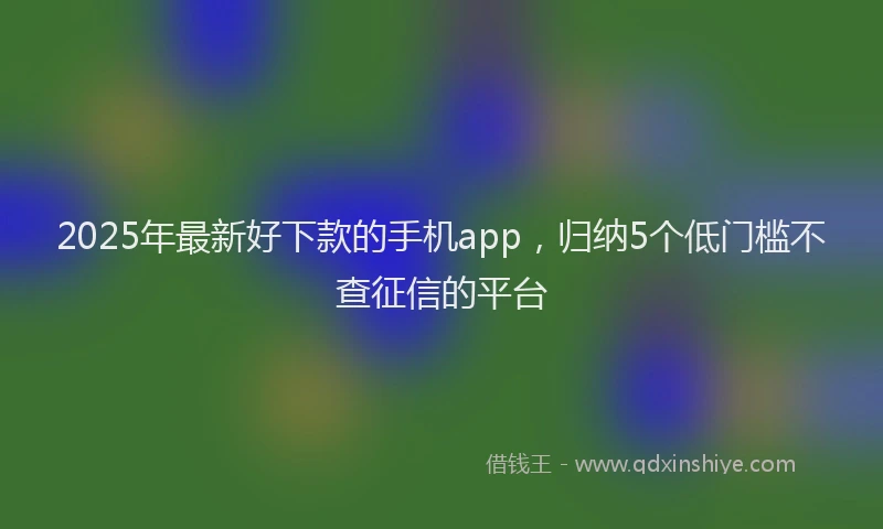 2025年最新好下款的手机app，归纳5个低门槛不查征信的平台