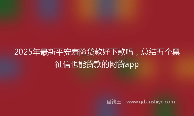 2025年最新平安寿险贷款好下款吗，总结五个黑征信也能贷款的网贷app