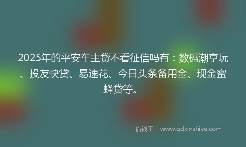 2025年的平安车主贷不看征信吗有：数码潮享玩、投友快贷、易速花、今日头条备用金、现金蜜蜂贷等。