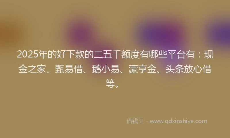 2025年的好下款的三五千额度有哪些平台有：现金之家、甄易借、鹅小易、蒙享金、头条放心借等。