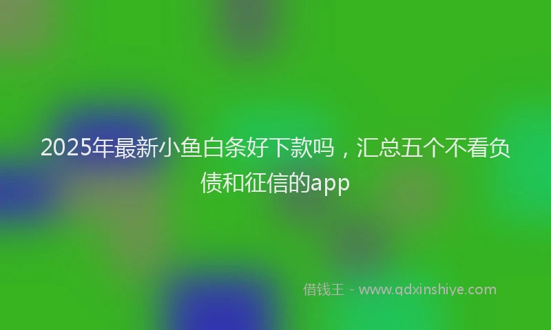 2025年最新小鱼白条好下款吗，汇总五个不看负债和征信的app