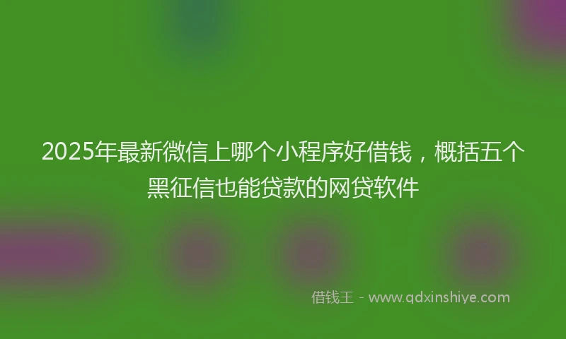 2025年最新微信上哪个小程序好借钱，概括五个黑征信也能贷款的网贷软件