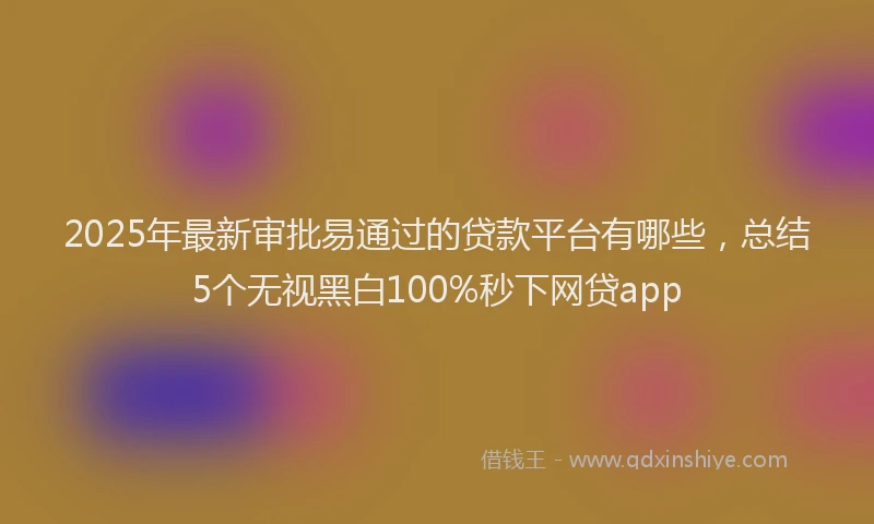 2025年最新审批易通过的贷款平台有哪些，总结5个无视黑白100%秒下网贷app
