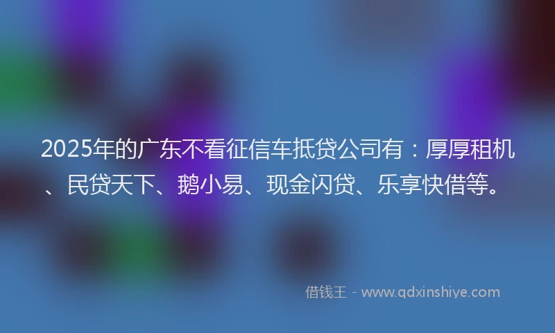 2025年的广东不看征信车抵贷公司有：厚厚租机、民贷天下、鹅小易、现金闪贷、乐享快借等。