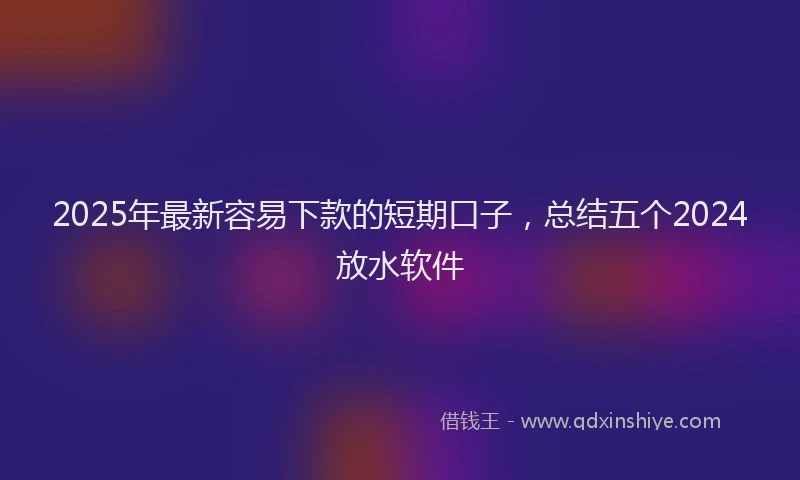 2025年最新容易下款的短期口子，总结五个2024放水软件