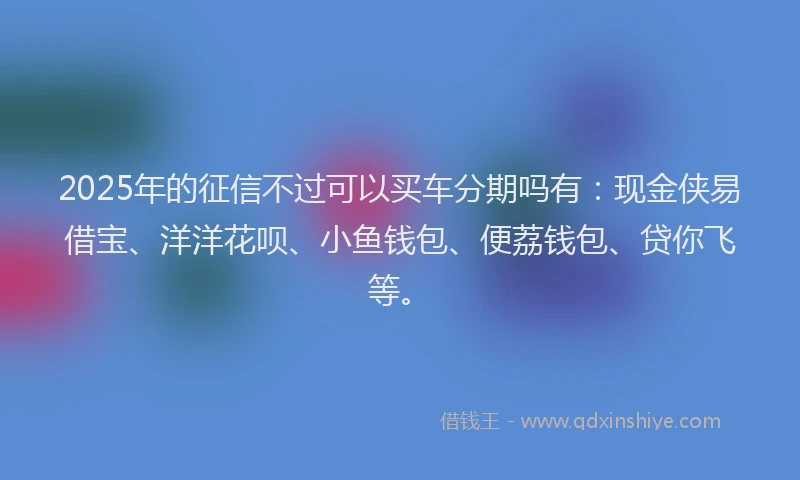 2025年的征信不过可以买车分期吗有：现金侠易借宝、洋洋花呗、小鱼钱包、便荔钱包、贷你飞等。