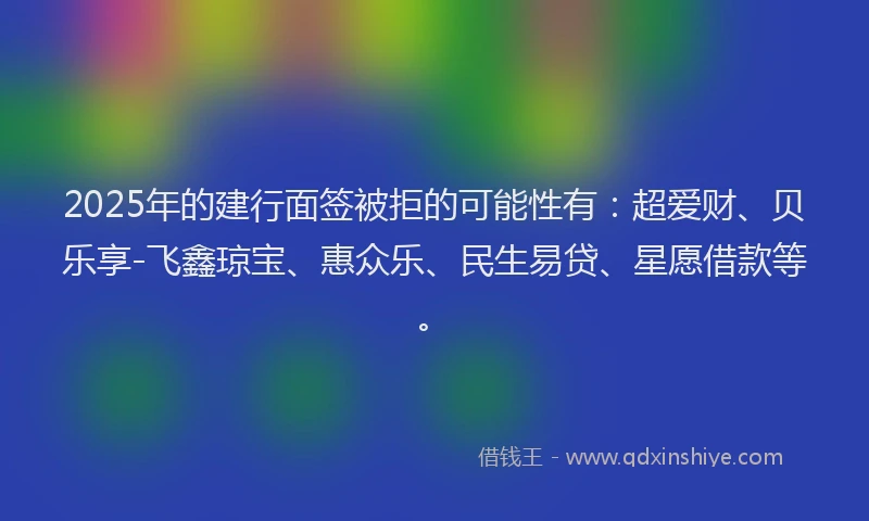 2025年的建行面签被拒的可能性有：超爱财、贝乐享-飞鑫琼宝、惠众乐、民生易贷、星愿借款等。