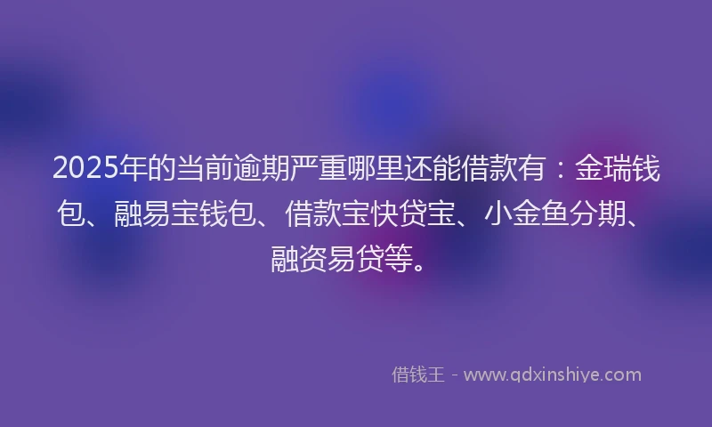 2025年的当前逾期严重哪里还能借款有：金瑞钱包、融易宝钱包、借款宝快贷宝、小金鱼分期、融资易贷等。