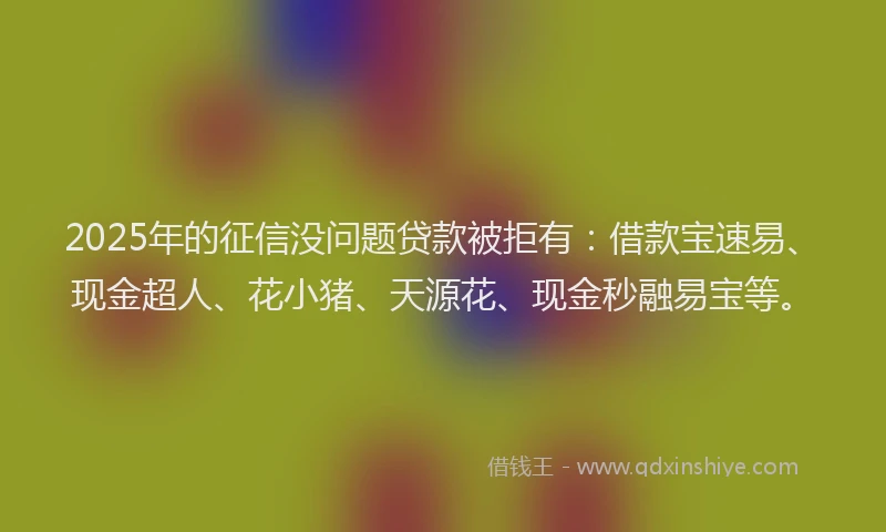 2025年的征信没问题贷款被拒有：借款宝速易、现金超人、花小猪、天源花、现金秒融易宝等。