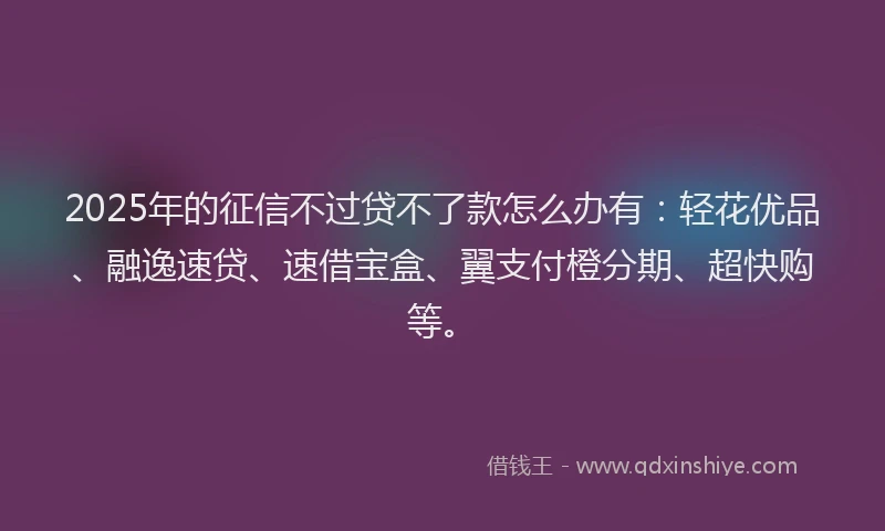 2025年的征信不过贷不了款怎么办有：轻花优品、融逸速贷、速借宝盒、翼支付橙分期、超快购等。