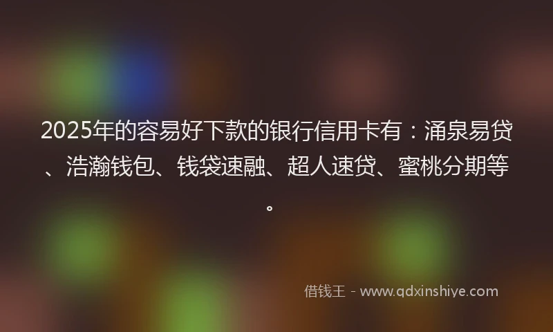2025年的容易好下款的银行信用卡有：涌泉易贷、浩瀚钱包、钱袋速融、超人速贷、蜜桃分期等。