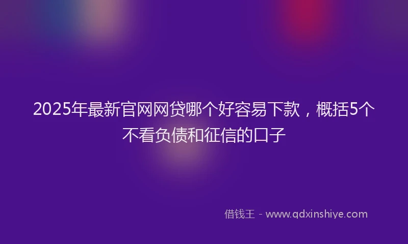 2025年最新官网网贷哪个好容易下款，概括5个不看负债和征信的口子