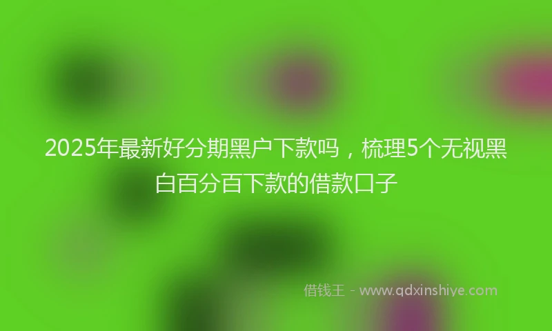 2025年最新好分期黑户下款吗，梳理5个无视黑白百分百下款的借款口子