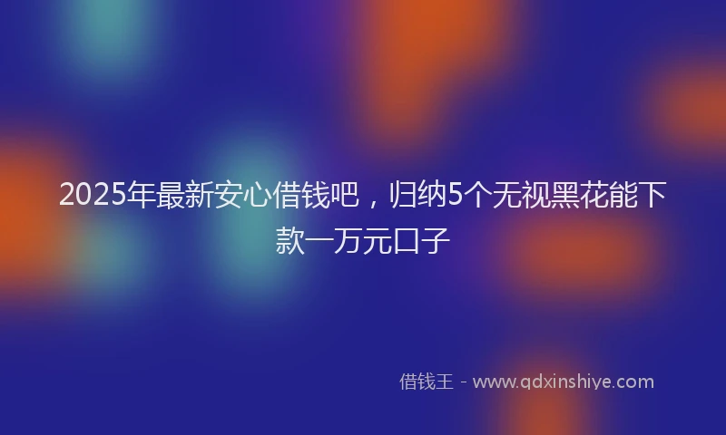 2025年最新安心借钱吧，归纳5个无视黑花能下款一万元口子