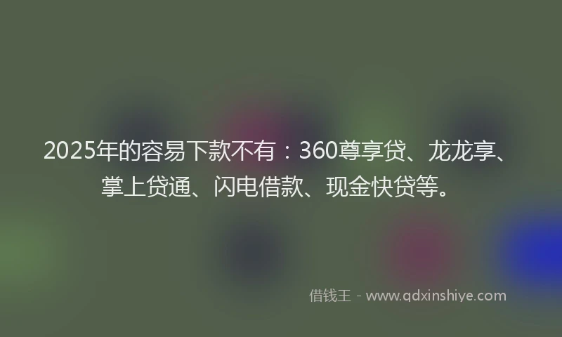2025年的容易下款不有：360尊享贷、龙龙享、掌上贷通、闪电借款、现金快贷等。