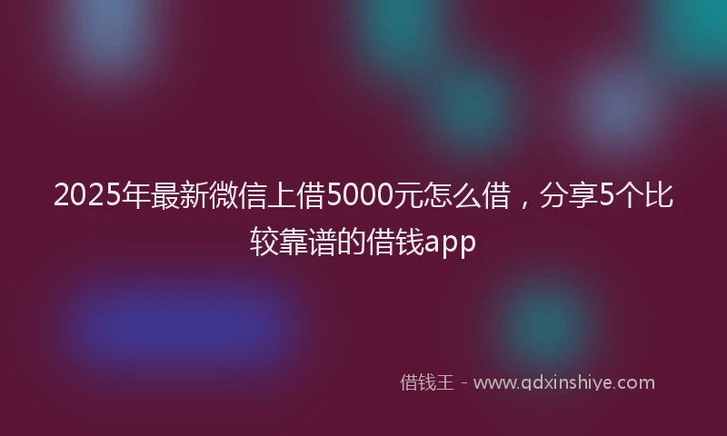 2025年最新微信上借5000元怎么借，分享5个比较靠谱的借钱app