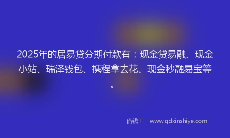 2025年的居易贷分期付款有：现金贷易融、现金小站、瑞泽钱包、携程拿去花、现金秒融易宝等。