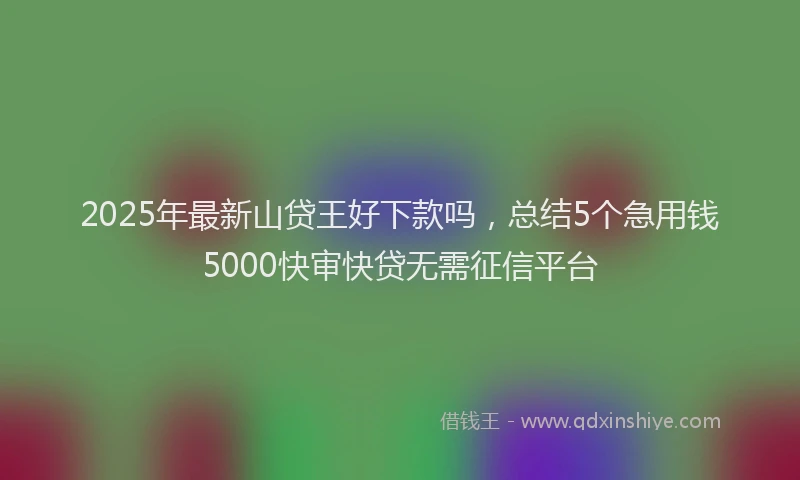 2025年最新山贷王好下款吗，总结5个急用钱5000快审快贷无需征信平台