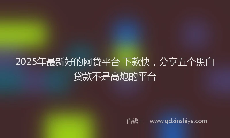 2025年最新好的网贷平台 下款快，分享五个黑白贷款不是高炮的平台