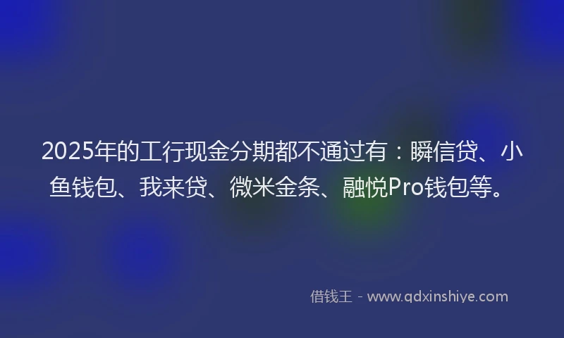 2025年的工行现金分期都不通过有：瞬信贷、小鱼钱包、我来贷、微米金条、融悦Pro钱包等。