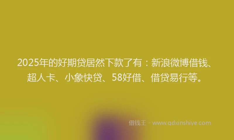 2025年的好期贷居然下款了有：新浪微博借钱、超人卡、小象快贷、58好借、借贷易行等。