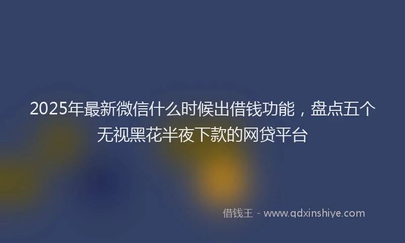 2025年最新微信什么时候出借钱功能，盘点五个无视黑花半夜下款的网贷平台