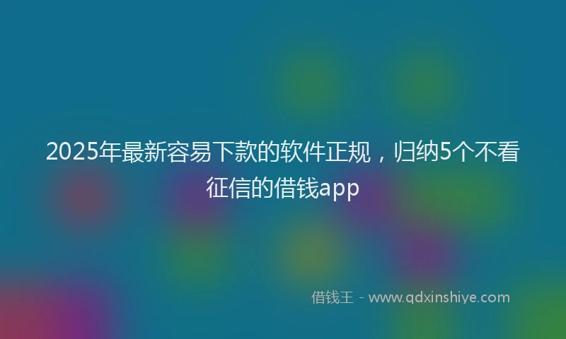2025年最新容易下款的软件正规，归纳5个不看征信的借钱app