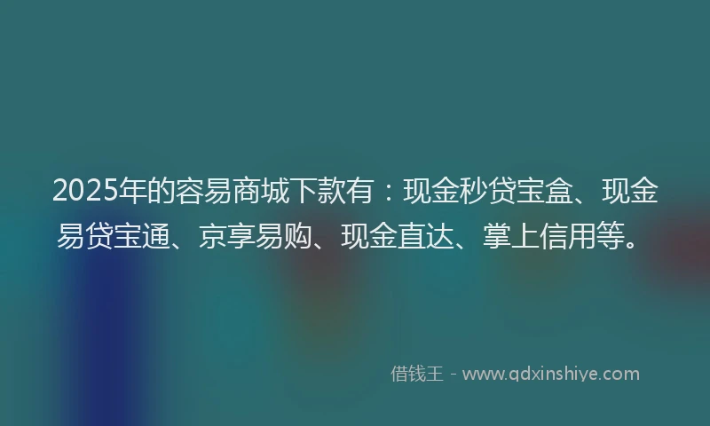 2025年的容易商城下款有：现金秒贷宝盒、现金易贷宝通、京享易购、现金直达、掌上信用等。