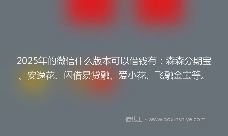 2025年的微信什么版本可以借钱有：森森分期宝、安逸花、闪借易贷融、爱小花、飞融金宝等。