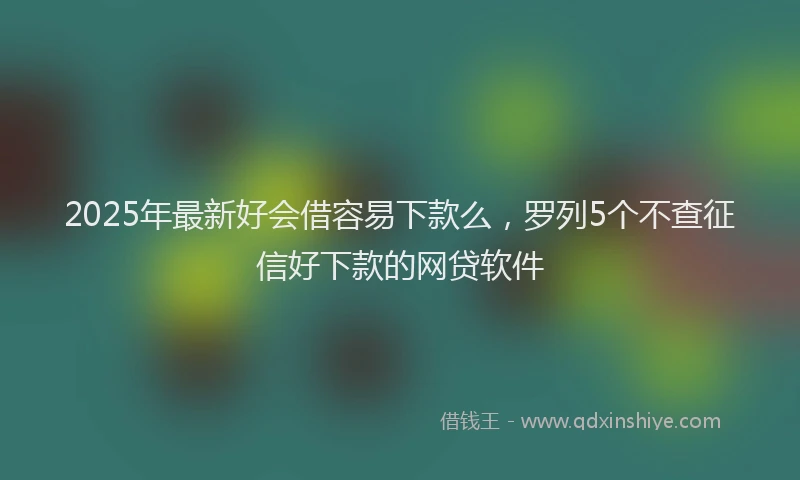 2025年最新好会借容易下款么，罗列5个不查征信好下款的网贷软件
