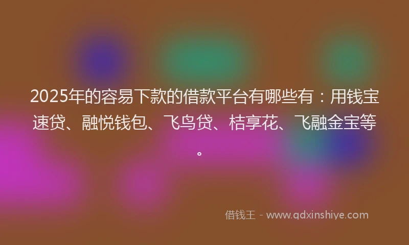 2025年的容易下款的借款平台有哪些有：用钱宝速贷、融悦钱包、飞鸟贷、桔享花、飞融金宝等。