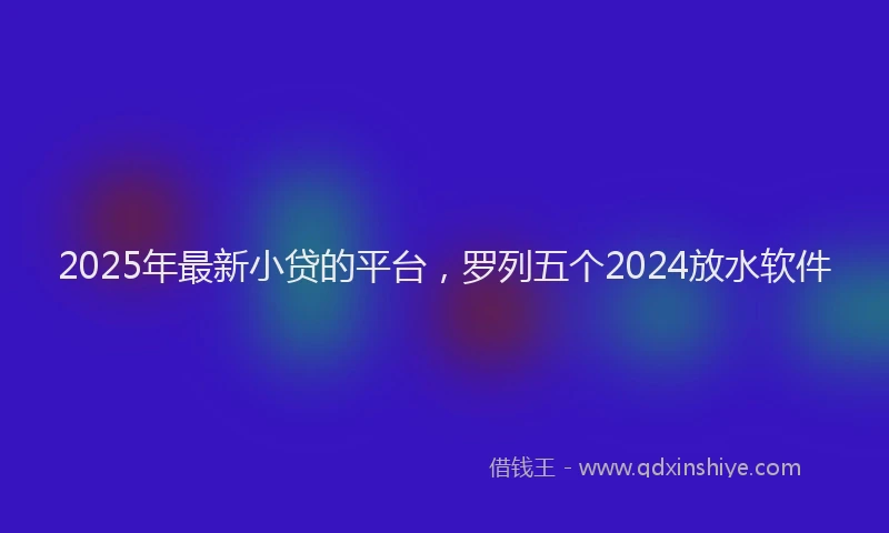 2025年最新小贷的平台，罗列五个2024放水软件