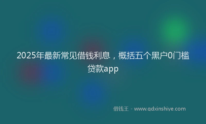 2025年最新常见借钱利息，概括五个黑户0门槛贷款app