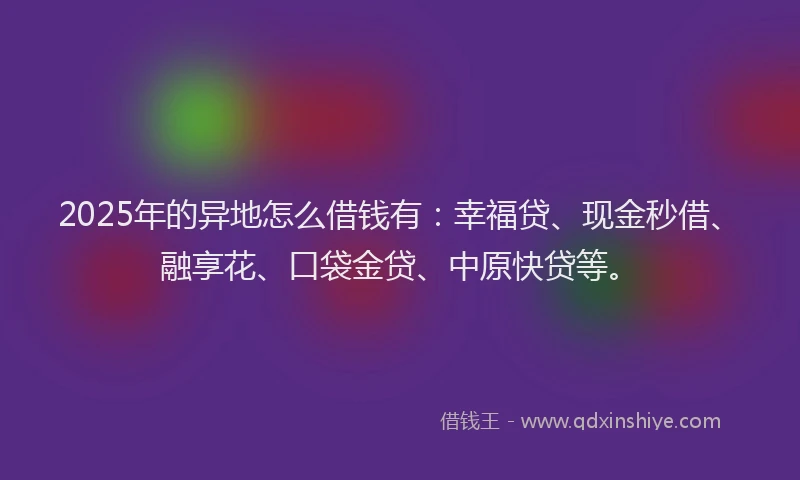 2025年的异地怎么借钱有：幸福贷、现金秒借、融享花、口袋金贷、中原快贷等。