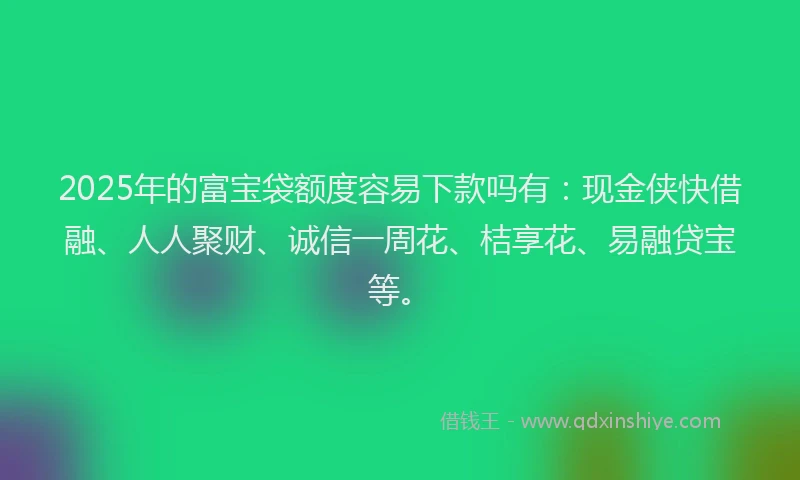2025年的富宝袋额度容易下款吗有：现金侠快借融、人人聚财、诚信一周花、桔享花、易融贷宝等。