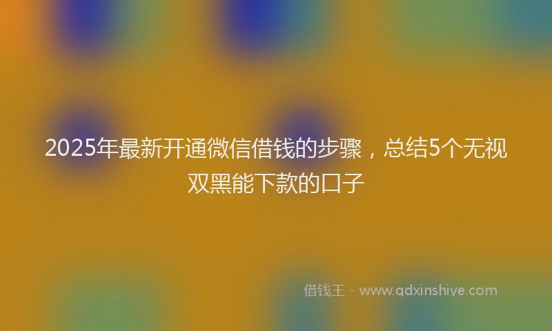 2025年最新开通微信借钱的步骤，总结5个无视双黑能下款的口子