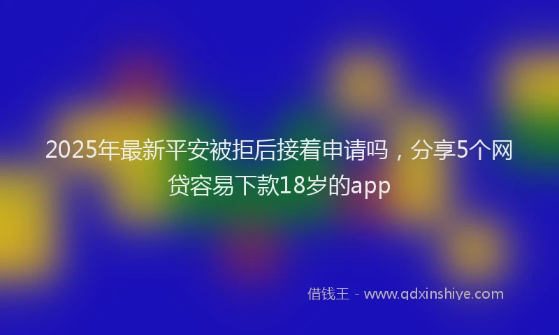 2025年最新平安被拒后接着申请吗，分享5个网贷容易下款18岁的app