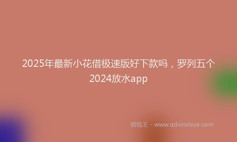 2025年最新小花借极速版好下款吗，罗列五个2024放水app