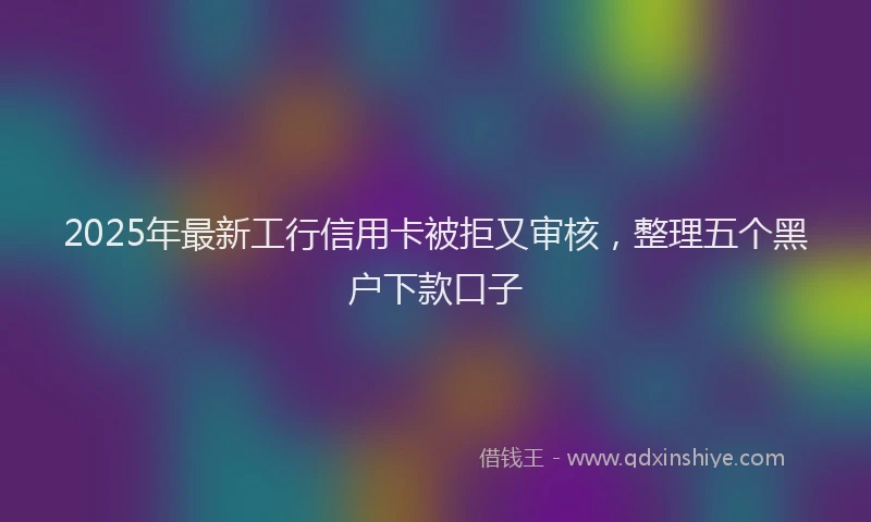 2025年最新工行信用卡被拒又审核，整理五个黑户下款口子