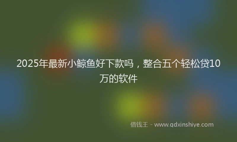 2025年最新小鲸鱼好下款吗，整合五个轻松贷10万的软件